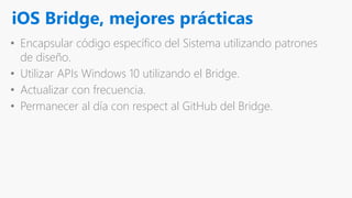 iOS Bridge, mejores prácticas
• Encapsular código específico del Sistema utilizando patrones
de diseño.
• Utilizar APIs Windows 10 utilizando el Bridge.
• Actualizar con frecuencia.
• Permanecer al día con respect al GitHub del Bridge.
 
