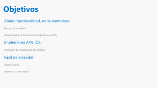 Añade funcionalidad, no la reemplaza
No es un “sandbox”
Añade acceso a herramientas Windows y APIs
Implementa APIs iOS
Promover la reutilización de código
Fácil de extender
Open Source
Abierto a comunidad
Objetivos
 