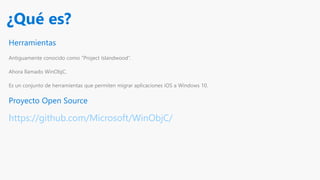 Herramientas
Antiguamente conocido como “Project Islandwood”.
Ahora llamado WinObjC.
Es un conjunto de herramientas que permiten migrar aplicaciones iOS a Windows 10.
Proyecto Open Source
https://github.com/Microsoft/WinObjC/
¿Qué es?
 