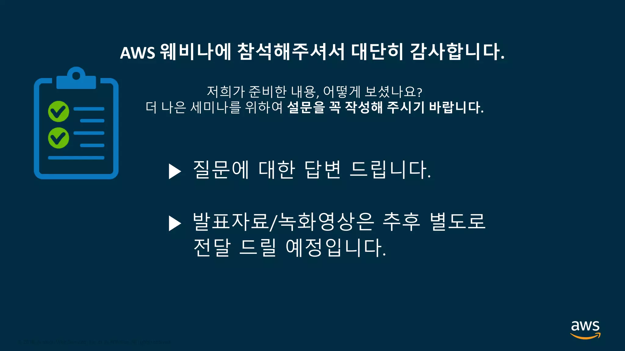 © 2020, Amazon Web Services, Inc. or its Affiliates.
© 2018, Amazon Web Services, Inc. or its Affiliates. All rights reserved.
AWS 웨비나에 참석해주셔서 대단히 감사합니다.
저희가 준비한 내용, 어떻게 보셨나요?
더 나은 세미나를 위하여 설문을 꼭 작성해 주시기 바랍니다.
▶ 질문에 대한 답변 드립니다.
▶ 발표자료/녹화영상은 추후 별도로
전달 드릴 예정입니다.
 