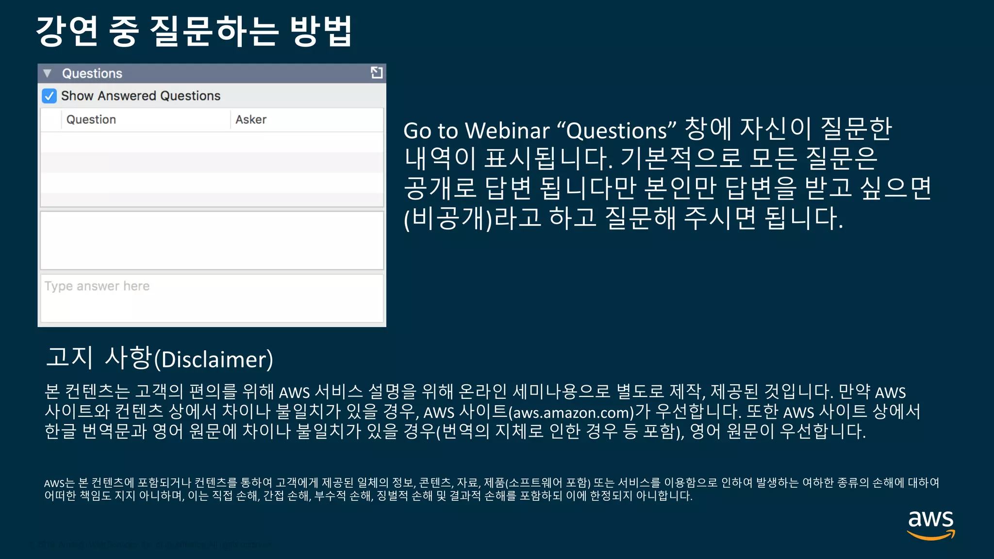 © 2020, Amazon Web Services, Inc. or its Affiliates.
© 2018, Amazon Web Services, Inc. or its Affiliates. All rights reserved.
강연 중 질문하는 방법
Go to Webinar “Questions” 창에 자신이 질문한
내역이 표시됩니다. 기본적으로 모든 질문은
공개로 답변 됩니다만 본인만 답변을 받고 싶으면
(비공개)라고 하고 질문해 주시면 됩니다.
본 컨텐츠는 고객의 편의를 위해 AWS 서비스 설명을 위해 온라인 세미나용으로 별도로 제작, 제공된 것입니다. 만약 AWS
사이트와 컨텐츠 상에서 차이나 불일치가 있을 경우, AWS 사이트(aws.amazon.com)가 우선합니다. 또한 AWS 사이트 상에서
한글 번역문과 영어 원문에 차이나 불일치가 있을 경우(번역의 지체로 인한 경우 등 포함), 영어 원문이 우선합니다.
AWS는 본 컨텐츠에 포함되거나 컨텐츠를 통하여 고객에게 제공된 일체의 정보, 콘텐츠, 자료, 제품(소프트웨어 포함) 또는 서비스를 이용함으로 인하여 발생하는 여하한 종류의 손해에 대하여
어떠한 책임도 지지 아니하며, 이는 직접 손해, 간접 손해, 부수적 손해, 징벌적 손해 및 결과적 손해를 포함하되 이에 한정되지 아니합니다.
고지 사항(Disclaimer)
 