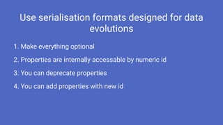 Use serialisation formats designed for data
evolutions
1. Make everything optional
2. Properties are internally accessable by numeric id
3. You can deprecate properties
4. You can add properties with new id
 