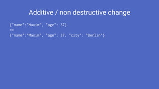 Additive / non destructive change
{"name":"Maxim", "age": 37}
=>
{"name":"Maxim", "age": 37, "city": "Berlin"}
 