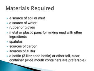 a source of soil or mud
 a source of water
 rubber or gloves
 metal or plastic pans for mixing mud with other
ingredients
 spatulas
 sources of carbon
 sources of sulfur
 a bottle (2 liter soda bottle) or other tall, clear
container (wide mouth containers are preferable).
 