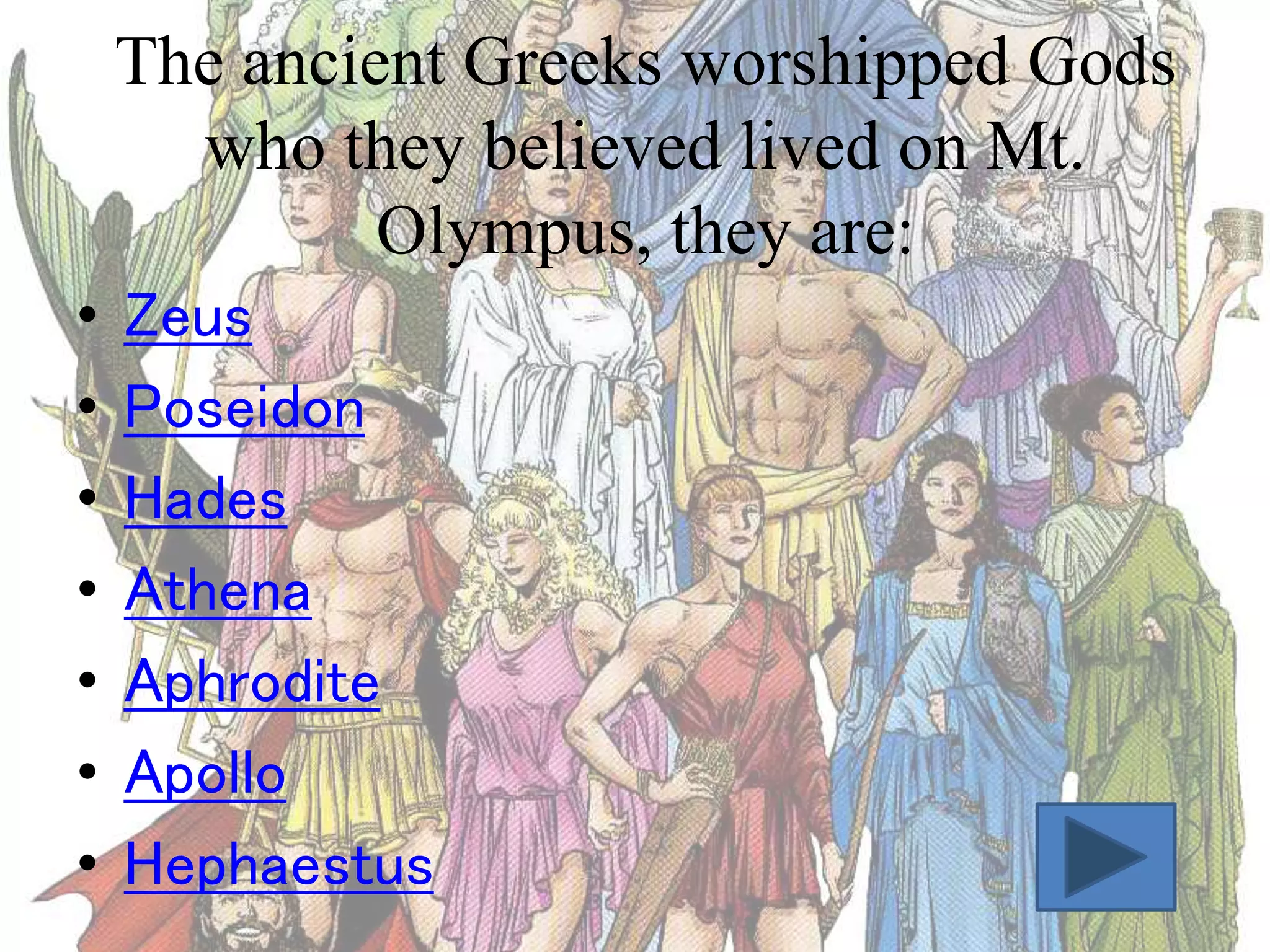 The ancient Greeks worshipped Gods
who they believed lived on Mt.
Olympus, they are:
•
•
•
•
•
•
•

Zeus
Poseidon
Hades
Athena
Aphrodite
Apollo
Hephaestus

 