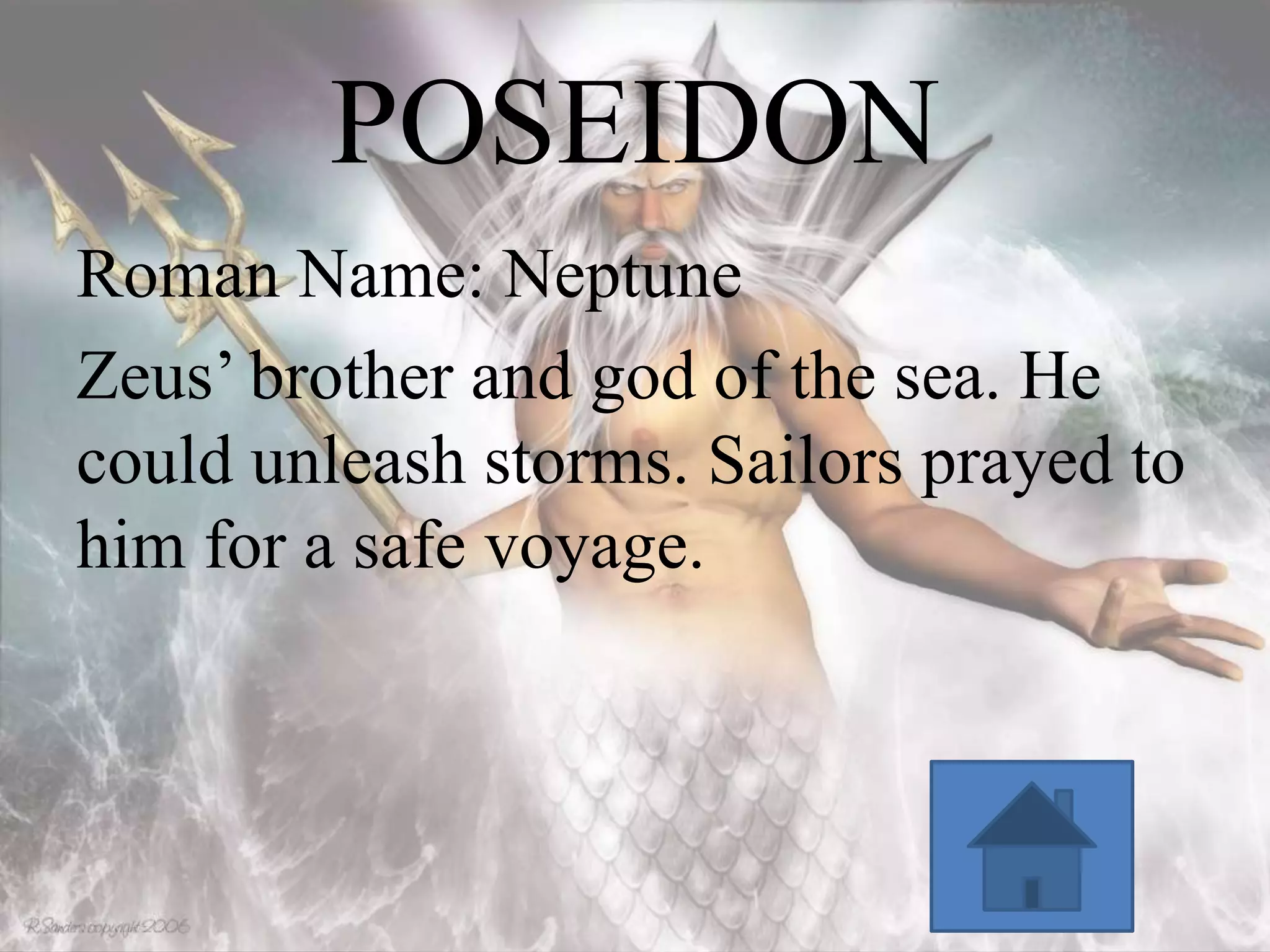 POSEIDON
Roman Name: Neptune
Zeus’ brother and god of the sea. He
could unleash storms. Sailors prayed to
him for a safe voyage.

 
