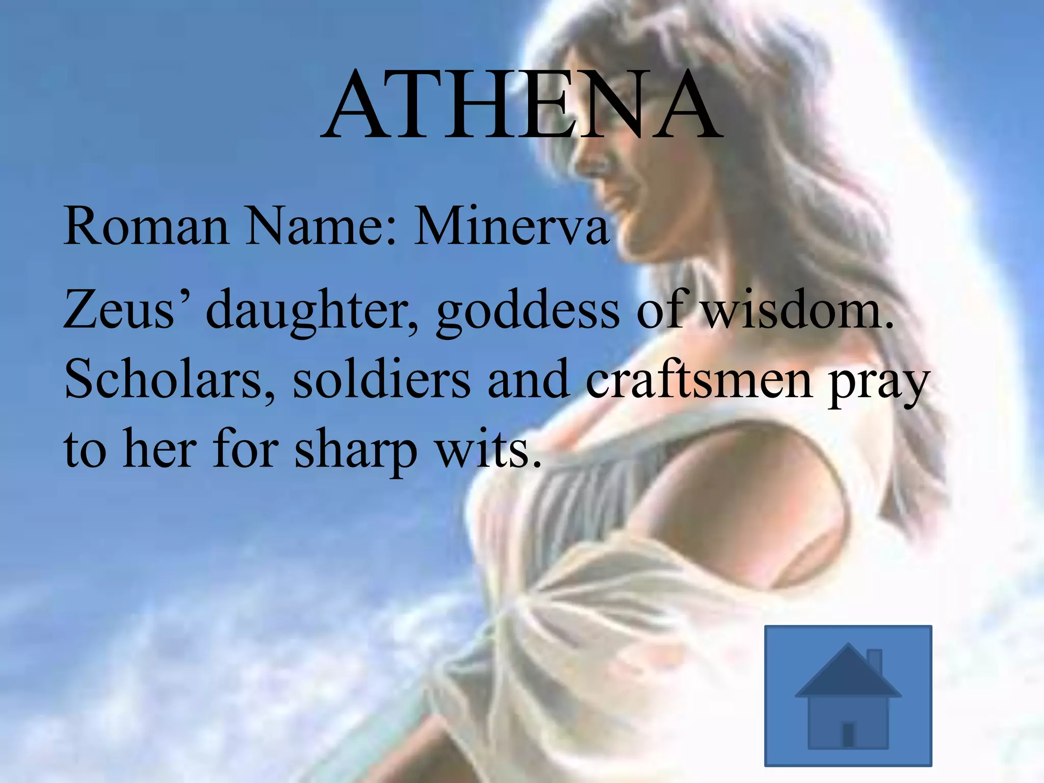ATHENA
Roman Name: Minerva
Zeus’ daughter, goddess of wisdom.
Scholars, soldiers and craftsmen pray
to her for sharp wits.

 