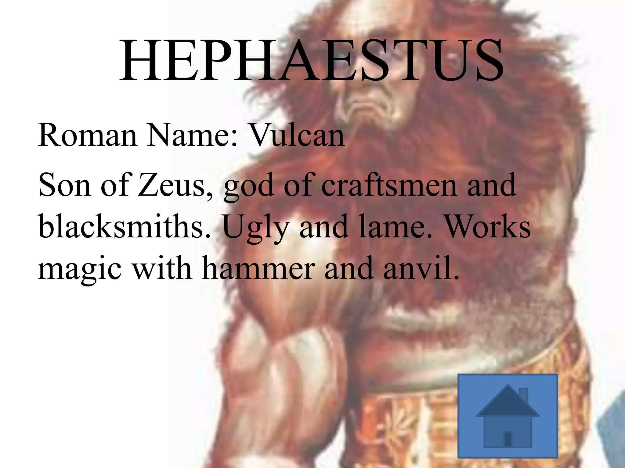 HEPHAESTUS
Roman Name: Vulcan
Son of Zeus, god of craftsmen and
blacksmiths. Ugly and lame. Works
magic with hammer and anvil.

 