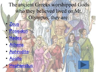 The ancient Greeks worshipped Gods
who they believed lived on Mt.
Olympus, they are:
•
•
•
•
•
•
•

Zeus
Poseidon
Hades
Athena
Aphrodite
Apollo
Hephaestus

 