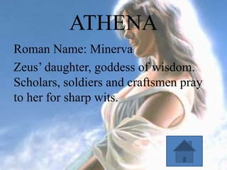ATHENA
Roman Name: Minerva
Zeus’ daughter, goddess of wisdom.
Scholars, soldiers and craftsmen pray
to her for sharp wits.

 