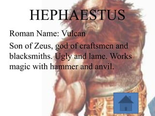 HEPHAESTUS
Roman Name: Vulcan
Son of Zeus, god of craftsmen and
blacksmiths. Ugly and lame. Works
magic with hammer and anvil.

 