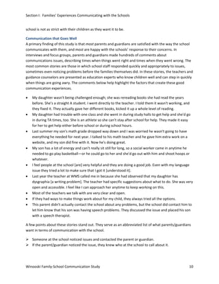 Section I: Families’ Experiences Communicating with the Schools
school is not as strict with their children as they want it to be.
Communication that Goes Well
A primary finding of this study is that most parents and guardians are satisfied with the way the school
communicates with them, and most are happy with the schools’ response to their concerns. In
interviews and focus groups, parents and guardians made hundreds of comments about
communications issues, describing times when things went right and times when they went wrong. The
most common stories are those in which school staff responded quickly and appropriately to issues,
sometimes even noticing problems before the families themselves did. In these stories, the teachers and
guidance counselors are presented as education experts who know children well and can step in quickly
when things are going awry. The comments below help highlight the factors that create these good
communication experiences.
•

•

•

•

•
•

•
•
•

My daughter wasn't being challenged enough; she was rereading books she had read the years
before. She’s a straight A student. I went directly to the teacher. I told them it wasn't working, and
they fixed it. They actually gave her different books, kicked it up a whole level of reading.
My daughter had trouble with one class and she went in during study halls to get help and she'd go
in during TA times, too. She is an athlete so she can't stay after school for help. They made it easy
for her to get help either before school or during school hours.
Last summer my son's math grade dropped way down and I was worried he wasn't going to have
everything he needed for next year. I talked to his math teacher and he gave him extra work on a
website, and my son did fine with it. Now he's doing great.
My son has a lot of energy and can't really sit still for long, so a social worker came in anytime he
needed to go play basketball—or he could go to her and she'd go out with him and shoot hoops or
whatever.
I feel people at the school [are] very helpful and they are doing a good job. Even with my language
issue they tried a lot to make sure that I got it [understood it].
Last year the teacher at WMS called me in because she had observed that my daughter has
dysgraphia [a writing problem]. The teacher had specific suggestions about what to do. She was very
open and accessible. I feel like I can approach her anytime to keep working on this.
Most of the teachers we talk with are very clear and open.
If they had ways to make things work about for my child, they always tried all the options.
This parent didn't actually contact the school about any problems, but the school did contact him to
let him know that his son was having speech problems. They discussed the issue and placed his son
with a speech therapist.

A few points about these stories stand out. They serve as an abbreviated list of what parents/guardians
want in terms of communication with the school.
 Someone at the school noticed issues and contacted the parent or guardian.
 If the parent/guardian noticed the issue, they knew who at the school to call about it.

Winooski Family-School Communication Study

10

 