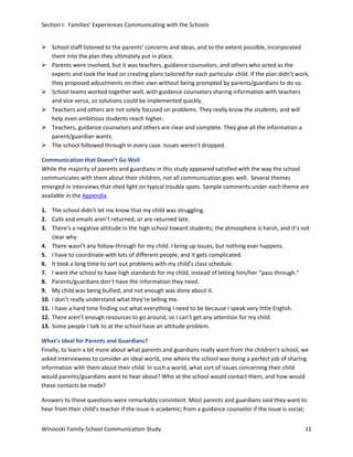 Section I: Families’ Experiences Communicating with the Schools
 School staff listened to the parents’ concerns and ideas, and to the extent possible, incorporated
them into the plan they ultimately put in place.
 Parents were involved, but it was teachers, guidance counselors, and others who acted as the
experts and took the lead on creating plans tailored for each particular child. If the plan didn’t work,
they proposed adjustments on their own without being prompted by parents/guardians to do so.
 School teams worked together well, with guidance counselors sharing information with teachers
and vice versa, so solutions could be implemented quickly.
 Teachers and others are not solely focused on problems. They really know the students, and will
help even ambitious students reach higher.
 Teachers, guidance counselors and others are clear and complete. They give all the information a
parent/guardian wants.
 The school followed through in every case. Issues weren’t dropped.
Communication that Doesn’t Go Well
While the majority of parents and guardians in this study appeared satisfied with the way the school
communicates with them about their children, not all communication goes well. Several themes
emerged in interviews that shed light on typical trouble spots. Sample comments under each theme are
available in the Appendix.
1. The school didn’t let me know that my child was struggling.
2. Calls and emails aren’t returned, or are returned late.
3. There’s a negative attitude in the high school toward students; the atmosphere is harsh, and it’s not
clear why.
4. There wasn’t any follow-through for my child. I bring up issues, but nothing ever happens.
5. I have to coordinate with lots of different people, and it gets complicated.
6. It took a long time to sort out problems with my child’s class schedule.
7. I want the school to have high standards for my child, instead of letting him/her “pass through.”
8. Parents/guardians don’t have the information they need.
9. My child was being bullied, and not enough was done about it.
10. I don’t really understand what they’re telling me.
11. I have a hard time finding out what everything I need to be because I speak very little English.
12. There aren’t enough resources to go around, so I can’t get any attention for my child.
13. Some people I talk to at the school have an attitude problem.
What’s Ideal for Parents and Guardians?
Finally, to learn a bit more about what parents and guardians really want from the children’s school, we
asked interviewees to consider an ideal world, one where the school was doing a perfect job of sharing
information with them about their child. In such a world, what sort of issues concerning their child
would parents/guardians want to hear about? Who at the school would contact them, and how would
these contacts be made?
Answers to these questions were remarkably consistent. Most parents and guardians said they want to
hear from their child’s teacher if the issue is academic; from a guidance counselor if the issue is social;
Winooski Family-School Communication Study

11

 