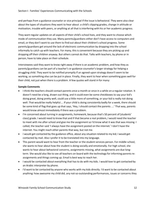 Section I: Families’ Experiences Communicating with the Schools
and perhaps from a guidance counselor or vice principal if the issue is behavioral. They were also clear
about the types of situations they want to hear about: a child’s slipping grades, change in attitude or
motivation, trouble with peers, or anything at all that is interfering with his or her academic progress.
They want regular updates on all aspects of their child’s school lives, and they want to choose which
mode of communication they use. Many parents/guardians either don’t have access to computers and
email, or they don’t want to use them to find out about their children’s school progress. Some
parents/guardians get around the lack of electronic communication by dropping into the school
informally to catch up with teachers. For many, this is convenient because they are picking up and
dropping off their children anyway. But others cannot do that. Talks with teachers, by phone or in
person, have to take place on their schedule.
Interviewees said they want to know right away if there is an academic problem, and how they as
parents/guardians can be part of a teacher’s or guidance counselor’s larger strategy for helping a
struggling child. They want to be notified promptly if an agreed-upon strategy doesn’t seem to be
working, so something else can be put in place. Finally, they want to hear when something goes well for
their child, not just when there is a problem. A few quotes will stand in for many:
Sample Comments
• I think the teachers should contact parents once a month or once in a while on a regular rotation. It
doesn't need be a long, drawn-out thing, and it could even be some checkboxes to say your kid's
doing great, doing pretty well, could use a little more of something, or your kid is really not doing
well. That would be really helpful.... If your child is doing consistently badly for a week, there should
be some kind of flag that goes up that says, ‘Hey, I should contact the parents ....' That way, parents
would know almost immediately if there was a problem.
• I'm concerned about turning in assignments, homework, because that's 50 percent of [students’
class] grade. I would need to know that and if that became a real problem, I would need the teacher
to meet with me after school and give me the assignment so I'd know what it was that was missing. I
called; the teacher said ‘I always have the assignment posted on the internet.’ I don't have the
internet. You might reach other parents that way, but not me.
• I would get contacted by the guidance office, about any situation related to my kid; I would get
contacted by mail. Also I prefer it to be translated into my language.
• This parent would want to hear from the teacher or the student services person. For middle school,
she wants to hear about how the student is doing socially and emotionally. For high school, she
wants to hear about behavioral concerns, assignments missing, what assignments are due longterm. She would also like to see all teachers on board with the technology for informing parents re:
assignments and things coming up. Email is best way to reach her.
• I would be contacted about everything that has to do with my kids. I would love to get contacted by
an Arabic interpreter by phone.
• I'd want to be contacted by anyone who works with my kids directly. I'd want to be contacted about
anything: how awesome my child did, any not-so-outstanding performances, issues or concerns they

Winooski Family-School Communication Study

12

 