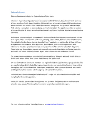 Acknowledgments
Dozens of people contributed to the production of this report.
Interviews of parents and guardians were conducted by: Mindi Wisman, Doug Tanner, Cindy CarrawayWilson, Jennifer A. Smith, Karen Vincelette, Melanie Wilson, Jeremy Vermilyea and Melanie Goodman.
Karen Vincelette and Rebecca Zubis scheduled interviews with parents and guardians. Matt MacNeil,
PhD, acted as a consultant on research design and implementation. The report was written by Melanie
Wilson and Jennifer A. Smith, with editorial assistance from Sharon Vardatira, Mindi Wisman and Jeremy
Vermilyea.
Multilingual liaisons conducted interviews with parents and guardians whose primary language is other
than English. Those liaisons were: Zar Ni Maw, Lili Feng, Areej Kadhem, Bisharo Kasim, Aline Niyonzima,
Almina Kadric, Son Do, Ganga Sharma, Nasse Salhi and Puspa Luitel. In addition, Zar Ni Maw, Lili Feng,
Areej Kadhem, Bisharo Kasim, Aline Niyonzima, Almina Kadric, Son Do and Ganga Sharma were
interviewed about the general experiences and special needs of the families with whom they work.
Puspa Luitel and Bisharo Kasim assisted with outreach and provided translation for focus groups with
Bhutanese and Somali parents/guardians. Nijaza Semic coordinated the work of the liaisons.
For answering questions about current school communication in Winooski, we thank Umesh Acharya,
Anera Foco, Betsey Dubuc, Anne Linton, Karen Greene and Robin Hood.
We also wish to thank community members and organizations that supported focus group activities. We
are grateful to Boys & Girls Club of Burlington, HowardCenter and Sustainability Academy for providing
focus group space. Sr. Pat McKittrick, Kate Nugent, Vicky Smith, Barb Rachelson, Kim Coe, Bob DiMasi
and Megan Humphrey assisted with focus group outreach and recruitment.
This report was commissioned by the Partnership for Change, and we thank team members for their
many helpful ideas and suggestions.
Finally, we are very grateful to the many parents and guardians who participated in interviews and
attended focus groups. Their thoughtful comments were indispensable to this report.

For more information about Youth Catalytics, go to www.youthcatalytics.org.

 