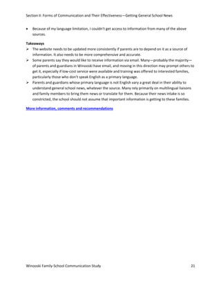 Section II: Forms of Communication and Their Effectiveness—Getting General School News
•

Because of my language limitation, I couldn't get access to information from many of the above
sources.

Takeaways
 The website needs to be updated more consistently if parents are to depend on it as a source of
information. It also needs to be more comprehensive and accurate.
 Some parents say they would like to receive information via email. Many—probably the majority—
of parents and guardians in Winooski have email, and moving in this direction may prompt others to
get it, especially if low-cost service were available and training was offered to interested families,
particularly those who don’t speak English as a primary language.
 Parents and guardians whose primary language is not English vary a great deal in their ability to
understand general school news, whatever the source. Many rely primarily on multilingual liaisons
and family members to bring them news or translate for them. Because their news intake is so
constricted, the school should not assume that important information is getting to these families.
More information, comments and recommendations

Winooski Family-School Communication Study

21

 