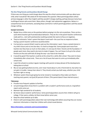 Section II: One Thing Parents and Guardians Would Change
The One Thing Parents and Guardians Would Change
If there was one thing you could change about the way the school communicates with you about your
child, what it would be? We asked all 59 interviewees this question. Most parents/guardians whose
primary language is other than English said they wouldn’t change anything, perhaps because many have
multilingual liaisons who assist them. Many others, though, had substantive suggestions. Below is a
comprehensive list of comments, excluding those comments in which parents/guardians said they would
change nothing.
Sample Comments
• Maybe focus a little more on the positives before jumping in to the not-so-positives. There can be a
cycle where teachers get frustrated about behaviors. They do this in the parent-teacher conferences
really well [i.e., start with positives] but anything outside that seems to focus on negatives.
• They've instituted a ‘ticket’ system that doesn't work well—the court has no response to them.
Having a parent-teacher conference would be better.
• I've learned as a parent [that] I need to seek out the information I want. I have a vested interest in
my child's future and no one else does. It's hard to change that. Some people want more from
teachers but they have so much on their plates, it's not easy for them. Parents set the foundation. If
people want more, they need to do more to make it happen. You can't leave it all up to the school.
Parents are the ones with kids all along the way—you have to be invested.
• It would be good if the teachers could be at the school for a while after school. They seem to leave
immediately after school ends. There are a lot of issues that seem to come up immediately after
school ends.
• I want the schools to conduct regular meetings with parents to keep abreast of the developments
taking place at school.
• My son was getting bullied one time, and I never heard about it until a friend told me. But when my
son gets in trouble, I always hear about it. They should contact you both ways, whether your child
has been right or wrong.
• Whatever system they've got going has to be revised or revamped so they make sure they’re
reaching every parent, not [just] 95 percent of them. [This parent doesn’t have internet access.]
Takeaways
 Provide more frequent updates to families.
 Let parents/guardians know there’s a problem with a student’s performance early on, long before
report cards come out.
 Maintain high standards for all students.
 Be honest about students’ performance. Some parents/guardians assume their children will go to
college. If that seems unlikely, let them know before senior year.
 Keep the school website up to date.
 Check in with parents/guardians about their own technology skills before assuming they can receive
electronic information or help their children with school-issued devices.
More information, comments and recommendations
Winooski Family-School Communication Study

22

 