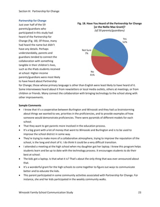 Section III: Partnership for Change
Partnership for Change
Fig. 18. Have You Heard of the Partnership for Change
Just over half of the 59
[or the Nellie Mae Grant]?
parents/guardians who
(of 59 parents/guardians)
participated in this study had
heard of the Partnership for
Yes
Change (Fig. 18). Of those, many
52%
had heard the name but didn’t
have any details. Perhaps
Not Sure
understandably, parents and
7%
guardians tended to connect the
collaboration with something
tangible in their children’s lives,
such as the iPads students received
No
at school. Higher-income
41%
parents/guardians were most likely
to have heard about Partnership
for Change; those whose primary language is other than English were least likely to have heard of it.
Some interviewees heard about it from newsletters or local media outlets, others at meetings, or from
children or friends. Many connect the collaboration with bringing technology to the school along with
other improvements.
Sample Comments
• I know that it's a cooperative between Burlington and Winooski and they had us brainstorming
about things we wanted to see, priorities in the proficiencies, and to provide examples of how
someone would demonstrate proficiencies. There were pyramids of different models for each
school.
• That they want to get parents more involved in the education process.
• It's a big grant with a lot of money that went to Winooski and Burlington and is to be used to
improve the school district in some way.
• They're trying to make more of a collaborative atmosphere, trying to improve the reputation of the
school, is the long and short of it. I do think it could be a very difficult transition.
• I attended a meeting at the high school when my daughter got her laptop. I knew this program helps
students learn and be up to date with the technology process. It encourages students to do their
best at school.
• The kids got a laptop. Is that what it is? That's about the only thing that was ever announced about
that.
• It’s a wonderful grant for the high schools to come together to figure out ways to communicate
better and to educate the kids.
• This parent participated in some community activities associated with Partnership for Change. For
instance, she and her kids participated in the weekly community walks.

Winooski Family-School Communication Study

23

 