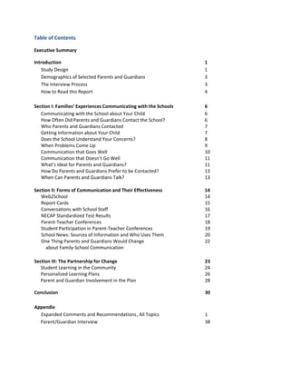 Table of Contents
Executive Summary
Introduction
Study Design
Demographics of Selected Parents and Guardians
The Interview Process
How to Read this Report

1
1
3
3
4

Section I: Families’ Experiences Communicating with the Schools
Communicating with the School about Your Child
How Often Did Parents and Guardians Contact the School?
Who Parents and Guardians Contacted
Getting Information about Your Child
Does the School Understand Your Concerns?
When Problems Come Up
Communication that Goes Well
Communication that Doesn’t Go Well
What’s Ideal for Parents and Guardians?
How Do Parents and Guardians Prefer to be Contacted?
When Can Parents and Guardians Talk?

6
6
6
7
7
8
9
10
11
11
13
13

Section II: Forms of Communication and Their Effectiveness
Web2School
Report Cards
Conversations with School Staff
NECAP Standardized Test Results
Parent-Teacher Conferences
Student Participation in Parent-Teacher Conferences
School News: Sources of Information and Who Uses Them
One Thing Parents and Guardians Would Change
about Family-School Communication

14
14
15
16
17
18
19
20
22

Section III: The Partnership for Change
Student Learning in the Community
Personalized Learning Plans
Parent and Guardian Involvement in the Plan

23
24
26
28

Conclusion

30

Appendix
Expanded Comments and Recommendations , All Topics
Parent/Guardian Interview

1
38

 