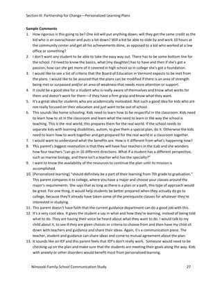 Section III: Partnership for Change—Personalized Learning Plans
Sample Comments
1. How rigorous is this going to be? One kid will put anything down; will they get the same credit as the
kid who is an overachiever and puts a lot down? Will a kid be able to slide by and work 10 hours at
the community center and get all his achievements done, as opposed to a kid who worked at a law
office or something?
2. I don't want any student to be able to take the easy way out. There has to be some bottom line for
the school. I'd need to know the basics, what [my daughter] has to have and then if she's got a
passion, how can she get more of it covered in high school so in college she's got a foundation.
3. I would like to see a list of criteria that the Board of Education in Vermont expects to be met from
the plans. I would like to be assured that the plans can be modified if there is an area of strength
being met or surpassed and/or an area of weakness that needs more attention or support.
4. It could be a good idea for a student who is really aware of themselves and know what works for
them and doesn't work for them—if they have a firm grasp and know what they want.
5. It's a great idea for students who are academically motivated. Not such a good idea for kids who are
not really focused on their education and just want to be out of school.
6. This sounds like home schooling. Kids need to learn how to be respectful in the classroom. Kids need
to learn how to sit in the classroom and learn what the need to learn in the way the school is
teaching. This is the real world; this prepares them for the real world. If the school needs to
separate kids with learning disabilities, autism, to give them a special plan, do it. Otherwise the kids
need to learn how to work together and get prepared for the real world in a classroom together.
7. I would want to understand what the benefits are. How is it different from what's happening now?
8. This parent’s biggest reservation is that they will have four teachers in the iLab and she wonders
how four teachers “can go in 16 different directions. What if a student has a different perspective,
such as marine biology, and there isn't a teacher who has the specialty?”
9. I want to know the availability of the resources to continue the plan until its mission is
accomplished.
10. [Personalized learning] “should definitely be a part of their learning from 7th grade to graduation.”
This parent compares it to college, where you have a major and choose your classes around the
major’s requirements. She says that as long as there is a plan or a path, this type of approach would
be great. For one thing, it would help students be better prepared when they actually do go to
college, because they'll already have taken some of the prerequisite classes for whatever they're
interested in studying.
11. This parent doesn’t have faith that the current guidance department can do a good job with this.
12. It's a very cool idea. It gives the student a say in what and how they're learning, instead of being told
what to do. They are having their voice be heard about what they want to do. I would talk to my
child about it, to see if they are given choices or criteria to choose from and then have my child sit
down with teachers and guidance and share their ideas. Again, it's a communication piece. The
teacher, student and guidance can share ideas and come to mutual agreement about the plan.
13. It sounds like an IEP and this parent feels that IEP's don't really work. Someone would need to be
checking up on the plan and make sure that the students are meeting their goals along the way. Kids
with anxiety or other disorders would benefit most from personalized learning.
Winooski Family-School Communication Study

27

 