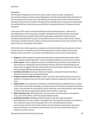 Conclusion

Conclusion
Partnership for Change commissioned this study in order to assess the types and quality of
communication between schools and parents/guardians in the Winooski and Burlington school districts.
The ultimate goal of the project was to identify ways of improving communication and, by extension,
educational outcomes for all students. Although a primary finding was that many parents and guardians
are satisfied with how schools communicate with them, many potential areas for improvement were
uncovered.
In the course of this study, we conducted interviews with 59 parents/guardians, spoke with 25
parents/guardians in four focus groups, and eight multilingual liaisons (most of whom interviewed
Winooski families for this project). Many of them expressed an appreciation of the small-town
atmosphere that allows them to pop in and say hello to teachers on the spur of the moment. Several
interviewees said they never have problems with communication because they “know everyone” at the
school. These are real strengths of the district.
On the other hand, certain experiences, complaints and recommendations were voiced over and over —
so often that we can confidently say that the following factors are key to healthy communication
between schools and families. To promote consistently positive communication, schools should:
 Respond. Teachers, guidance counselors and administrators should universally welcome family
input, respond to parents'/guardians’ concerns promptly and follow up until issues are resolved.
 Be the experts. Teachers, guidance counselors, and administrators should act as the experts and
take the lead on creating plans that help individual students, both those already doing well and
those who are struggling. If the plan doesn’t work, they should propose adjustments on their own
without being prompted by parents/guardians to do so.
 Coordinate internally. School teams should work together, sharing information internally so
solutions can be put in place and adjusted quickly.
 Empower students to help themselves. Teachers and other school staff should not only work for
solutions to immediate issues, but also help empower students to advocate for themselves in the
future.
 Explain policies. Parents/guardians should have a full understanding of individual teachers’ policies
as they relate to homework and grades, and school policies as they relate to bullying and disciplinary
actions. The justification for these policies must be made clear, and school personnel should explain
to families why they are applying these policies to their children in each case.
 Make connection easy. Parents/guardians must know whom to contact about various types of
issues, and must be able to reach those people relatively quickly.
 Go beyond translation. Multilingual liaisons should do more than simply translate for
parents/guardians who don’t speak or read English well. They should also provide an orientation to
the US education system and training about how to use and understand the standard
communication tools that other families take for granted. All parents and guardians who need a
liaison should have one, and liaisons should actively reach out to even those families who are
reluctant to use their services.
Winooski Family-School Communication Study

30

 