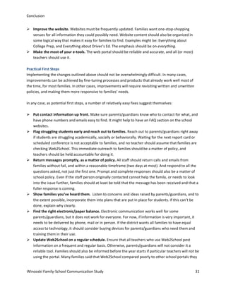 Conclusion
 Improve the website. Websites must be frequently updated. Families want one-stop-shopping
venues for all information they could possibly need. Website content should also be organized in
some logical way that makes it easy for families to find. Examples might be: Everything about
College Prep, and Everything about Driver’s Ed. The emphasis should be on everything.
 Make the most of your e-tools. The web portal should be reliable and accurate, and all (or most)
teachers should use it.
Practical First Steps
Implementing the changes outlined above should not be overwhelmingly difficult. In many cases,
improvements can be achieved by fine-tuning processes and products that already work well most of
the time, for most families. In other cases, improvements will require revisiting written and unwritten
policies, and making them more responsive to families’ needs.
In any case, as potential first steps, a number of relatively easy fixes suggest themselves:
 Put contact information up front. Make sure parents/guardians know who to contact for what, and
have phone numbers and emails easy to find. It might help to have an FAQ section on the school
websites.
 Flag struggling students early and reach out to families. Reach out to parents/guardians right away
if students are struggling academically, socially or behaviorally. Waiting for the next report card or
scheduled conference is not acceptable to families, and no teacher should assume that families are
checking Web2School. This immediate outreach to families should be a matter of policy, and
teachers should be held accountable for doing it.
 Return messages promptly, as a matter of policy. All staff should return calls and emails from
families without fail, and within a reasonable timeframe (two days at most). And respond to all the
questions asked, not just the first one. Prompt and complete responses should also be a matter of
school policy. Even if the staff person originally contacted cannot help the family, or needs to look
into the issue further, families should at least be told that the message has been received and that a
fuller response is coming.
 Show families you’ve heard them. Listen to concerns and ideas raised by parents/guardians, and to
the extent possible, incorporate them into plans that are put in place for students. If this can’t be
done, explain why clearly.
 Find the right electronic/paper balance. Electronic communication works well for some
parents/guardians, but it does not work for everyone. For now, if information is very important, it
needs to be delivered by phone, mail or in person. If the district wants all families to have equal
access to technology, it should consider buying devices for parents/guardians who need them and
training them in their use.
 Update Web2School on a regular schedule. Ensure that all teachers who use Web2School post
information on a frequent and regular basis. Otherwise, parents/guardians will not consider it a
reliable tool. Families should also be informed before the year starts if particular teachers will not be
using the portal. Many families said that Web2School compared poorly to other school portals they
Winooski Family-School Communication Study

31

 