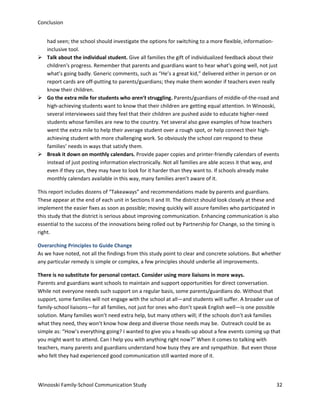 Conclusion
had seen; the school should investigate the options for switching to a more flexible, informationinclusive tool.
 Talk about the individual student. Give all families the gift of individualized feedback about their
children's progress. Remember that parents and guardians want to hear what's going well, not just
what’s going badly. Generic comments, such as “He’s a great kid,” delivered either in person or on
report cards are off-putting to parents/guardians; they make them wonder if teachers even really
know their children.
 Go the extra mile for students who aren’t struggling. Parents/guardians of middle-of-the-road and
high-achieving students want to know that their children are getting equal attention. In Winooski,
several interviewees said they feel that their children are pushed aside to educate higher-need
students whose families are new to the country. Yet several also gave examples of how teachers
went the extra mile to help their average student over a rough spot, or help connect their highachieving student with more challenging work. So obviously the school can respond to these
families’ needs in ways that satisfy them.
 Break it down on monthly calendars. Provide paper copies and printer-friendly calendars of events
instead of just posting information electronically. Not all families are able access it that way, and
even if they can, they may have to look for it harder than they want to. If schools already make
monthly calendars available in this way, many families aren’t aware of it.
This report includes dozens of “Takeaways” and recommendations made by parents and guardians.
These appear at the end of each unit in Sections II and III. The district should look closely at these and
implement the easier fixes as soon as possible; moving quickly will assure families who participated in
this study that the district is serious about improving communication. Enhancing communication is also
essential to the success of the innovations being rolled out by Partnership for Change, so the timing is
right.
Overarching Principles to Guide Change
As we have noted, not all the findings from this study point to clear and concrete solutions. But whether
any particular remedy is simple or complex, a few principles should underlie all improvements.
There is no substitute for personal contact. Consider using more liaisons in more ways.
Parents and guardians want schools to maintain and support opportunities for direct conversation.
While not everyone needs such support on a regular basis, some parents/guardians do. Without that
support, some families will not engage with the school at all—and students will suffer. A broader use of
family-school liaisons—for all families, not just for ones who don’t speak English well—is one possible
solution. Many families won’t need extra help, but many others will; if the schools don’t ask families
what they need, they won’t know how deep and diverse those needs may be. Outreach could be as
simple as: “How’s everything going? I wanted to give you a heads-up about a few events coming up that
you might want to attend. Can I help you with anything right now?” When it comes to talking with
teachers, many parents and guardians understand how busy they are and sympathize. But even those
who felt they had experienced good communication still wanted more of it.

Winooski Family-School Communication Study

32

 
