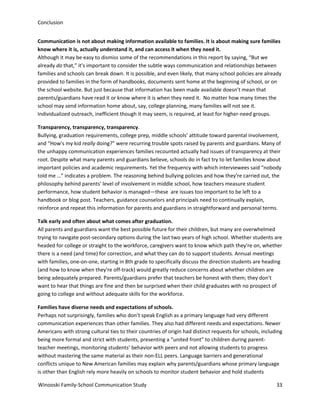 Conclusion
Communication is not about making information available to families. It is about making sure families
know where it is, actually understand it, and can access it when they need it.
Although it may be easy to dismiss some of the recommendations in this report by saying, “But we
already do that,” it's important to consider the subtle ways communication and relationships between
families and schools can break down. It is possible, and even likely, that many school policies are already
provided to families in the form of handbooks, documents sent home at the beginning of school, or on
the school website. But just because that information has been made available doesn’t mean that
parents/guardians have read it or know where it is when they need it. No matter how many times the
school may send information home about, say, college planning, many families will not see it.
Individualized outreach, inefficient though it may seem, is required, at least for higher-need groups.
Transparency, transparency, transparency.
Bullying, graduation requirements, college prep, middle schools’ attitude toward parental involvement,
and “How's my kid really doing?” were recurring trouble spots raised by parents and guardians. Many of
the unhappy communication experiences families recounted actually had issues of transparency at their
root. Despite what many parents and guardians believe, schools do in fact try to let families know about
important policies and academic requirements. Yet the frequency with which interviewees said “nobody
told me …” indicates a problem. The reasoning behind bullying policies and how they're carried out, the
philosophy behind parents' level of involvement in middle school, how teachers measure student
performance, how student behavior is managed—these are issues too important to be left to a
handbook or blog post. Teachers, guidance counselors and principals need to continually explain,
reinforce and repeat this information for parents and guardians in straightforward and personal terms.
Talk early and often about what comes after graduation.
All parents and guardians want the best possible future for their children, but many are overwhelmed
trying to navigate post-secondary options during the last two years of high school. Whether students are
headed for college or straight to the workforce, caregivers want to know which path they're on, whether
there is a need (and time) for correction, and what they can do to support students. Annual meetings
with families, one-on-one, starting in 8th grade to specifically discuss the direction students are heading
(and how to know when they're off-track) would greatly reduce concerns about whether children are
being adequately prepared. Parents/guardians prefer that teachers be honest with them; they don't
want to hear that things are fine and then be surprised when their child graduates with no prospect of
going to college and without adequate skills for the workforce.
Families have diverse needs and expectations of schools.
Perhaps not surprisingly, families who don’t speak English as a primary language had very different
communication experiences than other families. They also had different needs and expectations. Newer
Americans with strong cultural ties to their countries of origin had distinct requests for schools, including
being more formal and strict with students, presenting a “united front” to children during parentteacher meetings, monitoring students’ behavior with peers and not allowing students to progress
without mastering the same material as their non-ELL peers. Language barriers and generational
conflicts unique to New American families may explain why parents/guardians whose primary language
is other than English rely more heavily on schools to monitor student behavior and hold students
Winooski Family-School Communication Study

33

 