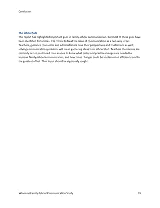 Conclusion

The School Side
This report has highlighted important gaps in family-school communication. But most of these gaps have
been identified by families. It is critical to treat the issue of communication as a two-way street.
Teachers, guidance counselors and administrators have their perspectives and frustrations as well;
solving communications problems will mean gathering ideas from school staff. Teachers themselves are
probably better positioned than anyone to know what policy and practice changes are needed to
improve family-school communication, and how those changes could be implemented efficiently and to
the greatest effect. Their input should be vigorously sought.

Winooski Family-School Communication Study

35

 