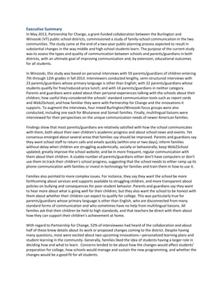 Executive Summary

In May 2013, Partnership for Change, a grant-funded collaboration between the Burlington and
Winooski (VT) public school districts, commissioned a study of family-school communication in the two
communities. The study came at the end of a two-year public planning process expected to result in
substantial changes in the way middle and high school students learn. The purpose of the current study
was to assess the types and quality of communication between schools and parents/guardians in both
districts, with an ultimate goal of improving communication and, by extension, educational outcomes
for all students.
In Winooski, this study was based on personal interviews with 59 parents/guardians of children entering
7th through 12th grades in fall 2013. Interviewers conducted lengthy, semi-structured interviews with
23 parents/guardians whose primary language is other than English; with 22 parents/guardians whose
students qualify for free/reduced-price lunch; and with 14 parents/guardians in neither category.
Parents and guardians were asked about their personal experiences talking with the schools about their
children; how useful they considered the schools’ standard communication tools such as report cards
and Web2School; and how familiar they were with Partnership for Change and the innovations it
supports. To augment the interviews, four mixed Burlington/Winooski focus groups were also
conducted, including one each for Bhutanese and Somali families. Finally, multilingual liaisons were
interviewed for their perspectives on the unique communication needs of newer American families.
Findings show that most parents/guardians are relatively satisfied with how the school communicates
with them, both about their own children’s academic progress and about school news and events. Yet
consensus emerged about several areas that families say should be improved. Parents and guardians say
they want school staff to return calls and emails quickly (within one or two days); inform families
without delay when children are struggling academically, socially or behaviorally; keep Web2School
updated; greatly improve the school website; and be in more frequent, regular communication with
them about their children. A sizable number of parents/guardians either don’t have computers or don’t
use them to track their children’s school progress, suggesting that the school needs to either ramp up its
phone communication with families or invest in technology for families and train them in how to use it.
Families also pointed to more complex issues. For instance, they say they want the school be more
forthcoming about services and supports available to struggling children, and more transparent about
policies on bullying and consequences for poor student behavior. Parents and guardians say they want
to hear more about what is going well for their children, but they also want the school to be honest with
them about whether their children can expect to qualify for college. This was particularly true for
parents/guardians whose primary language is other than English, who are disconnected from many
standard forms of communication and who sometimes have no help from multilingual liaisons. All
families ask that their children be held to high standards, and that teachers be direct with them about
how they can support their children’s achievement at home.
With regard to Partnership for Change, 52% of interviewees had heard of the collaboration and about
half of these knew details about its work or proposed changes coming to the district. Despite having
many questions, most were excited about two upcoming innovations—personalized learning plans and
student learning in the community. Generally, families liked the idea of students having a larger role in
deciding how and what to learn. Concerns tended to be about how the changes would affect students’
preparation for college, how schools would manage and sustain the new programming, and whether the
changes would be a good fit for all students.

 