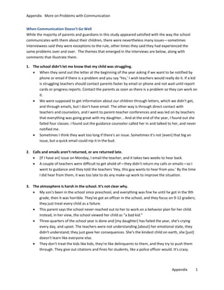Appendix More on Problems with Communication
When Communication Doesn’t Go Well
While the majority of parents and guardians in this study appeared satisfied with the way the school
communicates with them about their children, there were nevertheless many issues—sometimes
interviewees said they were exceptions to the rule, other times they said they had experienced the
same problems over and over. The themes that emerged in the interviews are below, along with
comments that illustrate them.
1. The school didn’t let me know that my child was struggling.
• When they send out the letter at the beginning of the year asking if we want to be notified by
phone or email if there is a problem and you say ‘Yes,’ I wish teachers would really do it. If a kid
is struggling teachers should contact parents faster by email or phone and not wait until report
cards or progress reports. Contact the parents as soon as there is a problem so they can work on
it.
• We were supposed to get information about our children through letters, which we didn't get,
and through emails, but I don't have email. The other way is through direct contact with
teachers and counselors, and I went to parent-teacher conferences and was led on by teachers
that everything was going great with my daughter… And at the end of the year, I found out she
failed four classes. I found out the guidance counselor called her in and talked to her, and never
notified me.
• Sometimes I think they wait too long if there's an issue. Sometimes it's not [even] that big an
issue, but a quick email could nip it in the bud.
2. Calls and emails aren’t returned, or are returned late.
• [If I have an] issue on Monday, I email the teacher, and it takes two weeks to hear back.
• A couple of teachers were difficult to get ahold of—they didn't return my calls or emails—so I
went to guidance and they told the teachers 'Hey, this guy wants to hear from you.' By the time
I did hear from them, it was too late to do any make-up work to improve the situation.
3. The atmosphere is harsh in the school. It’s not clear why.
• My son's been in the school since preschool, and everything was fine he until he got in the 9th
grade, then it was horrible. They've got an officer in the school, and they focus on 9-12 graders;
they just treat every child as a failure.
• This parent says the school never reached out to her to work on a behavior plan for her child.
Instead, in her view, the school viewed her child as “a bad kid.”
• Three-quarters of the school year is done and [my daughter] has failed the year, she's crying
every day, and upset. The teachers were not understanding [about] her emotional state, they
didn't understand; they just gave her consequences. She's the kindest child on earth, she [just]
doesn't learn like everyone else.
• They don't treat the kids like kids, they're like delinquents to them, and they try to push them
through. They give out citations and fines for students, like a police officer would. It's crazy.

Appendix

1

 