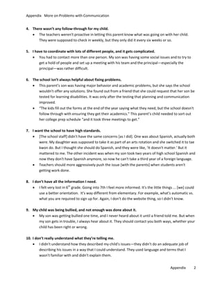 Appendix More on Problems with Communication
4. There wasn’t any follow-through for my child.
• The teachers weren't proactive in letting this parent know what was going on with her child.
They were supposed to check in weekly, but they only did it every six weeks or so.
5. I have to coordinate with lots of different people, and it gets complicated.
• You had to contact more than one person. My son was having some social issues and to try to
get a hold of people and set up a meeting with his team and the principal—especially the
principal—was rather difficult.
6. The school isn’t always helpful about fixing problems.
• This parent’s son was having major behavior and academic problems, but she says the school
wouldn’t offer any solutions. She found out from a friend that she could request that her son be
tested for learning disabilities. It was only after the testing that planning and communication
improved.
• “The kids fill out the forms at the end of the year saying what they need, but the school doesn't
follow through with ensuring they get their academics.” This parent’s child needed to sort out
her college prep schedule “and it took three meetings to get.”
7. I want the school to have high standards.
• [The school staff] didn't have the same concerns [as I did]. One was about Spanish, actually both
were. My daughter was supposed to take it as part of an arts rotation and she switched it to tae
kwon do. But I thought she should do Spanish, and they were like, ‘It doesn't matter.' But it
mattered to me. The other incident was when my son took two years of high school Spanish and
now they don't have Spanish anymore, so now he can't take a third year of a foreign language.
• Teachers should more aggressively push the issue [with the parents] when students aren't
getting work done.
8. I don’t have all the information I need.
• I felt very lost in 6th grade. Going into 7th I feel more informed. It's the little things ... [we] could
use a better orientation. It's way different from elementary. For example, what's automatic vs.
what you are required to sign up for. Again, I don't do the website thing, so I didn't know.
9. My child was being bullied, and not enough was done about it.
• My son was getting bullied one time, and I never heard about it until a friend told me. But when
my son gets in trouble, I always hear about it. They should contact you both ways, whether your
child has been right or wrong.
10. I don’t really understand what they’re telling me.
• I didn't understand how they described my child's issues—they didn't do an adequate job of
describing his issues in a way that I could understand. They used language and terms that I
wasn't familiar with and didn't explain them.
Appendix

2

 