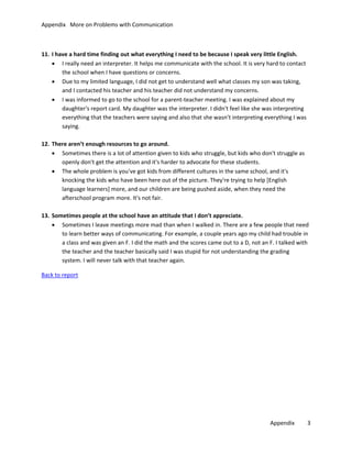 Appendix More on Problems with Communication

11. I have a hard time finding out what everything I need to be because I speak very little English.
• I really need an interpreter. It helps me communicate with the school. It is very hard to contact
the school when I have questions or concerns.
• Due to my limited language, I did not get to understand well what classes my son was taking,
and I contacted his teacher and his teacher did not understand my concerns.
• I was informed to go to the school for a parent-teacher meeting. I was explained about my
daughter's report card. My daughter was the interpreter. I didn't feel like she was interpreting
everything that the teachers were saying and also that she wasn’t interpreting everything I was
saying.
12. There aren’t enough resources to go around.
• Sometimes there is a lot of attention given to kids who struggle, but kids who don't struggle as
openly don't get the attention and it's harder to advocate for these students.
• The whole problem is you've got kids from different cultures in the same school, and it's
knocking the kids who have been here out of the picture. They're trying to help [English
language learners] more, and our children are being pushed aside, when they need the
afterschool program more. It's not fair.
13. Sometimes people at the school have an attitude that I don’t appreciate.
• Sometimes I leave meetings more mad than when I walked in. There are a few people that need
to learn better ways of communicating. For example, a couple years ago my child had trouble in
a class and was given an F. I did the math and the scores came out to a D, not an F. I talked with
the teacher and the teacher basically said I was stupid for not understanding the grading
system. I will never talk with that teacher again.
Back to report

Appendix

3

 