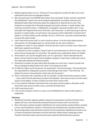 Appendix More on Web2School
3. Nobody explained about it to me. I think even if it was explained I wouldn't be able to use it and
understand it because of my language limitation.
4. [My son] used to go to Hunt Middle School where they used Jupiter Grades, and that is way better
than Web2School. I guess if you use the program appropriately, any system could work, but
Web2School doesn't give information about the assignments or what will be on a test. They
[students] can only get that in Winooski by going to the teacher calendar. In Jupiter Grades, they
could even email their teacher. In Web2School, my daughter's password wouldn't work—it was
some glitch that happened with some of the kids, I don't know why—so she'd have to go in with my
password. In Jupiter Grades, we each had our own password, which I liked better. If teachers don't
update it, it's hard to follow up with anything. I do use it, all the time. I just wish it had everything in
one place like Jupiter Grades.
5. I don't really do the online stuff; I'm more a hands on person. I'm at the school asking teachers,
other parents, etc. My daughter goes on, and she shows me, but I don't really do it.
6. Completely un-useful. It's never updated. I think the last time I went in to check it was in May and it
hadn't been updated since October.
7. It's a little bit of a work in progress; it doesn't have as much information as I'd like it to have. If you
want to look at missing work, it's not perfect. The calendar tab is usually blank, which isn't helpful.
8. Parent doesn't use it, but her daughter does, and “it's a great tool.” Parent reiterated that she
doesn't use the internet to check into her daughter's progress (“I don't have an office job”) and so
she really prefers getting information by phone.
9. Sometimes it just gives one point about what the grades are at that time. It doesn't provide how
they are doing personally/socially in the school. It isn't always up to date.
10. It’s difficult to figure out for this parent; she would prefer “real communication.” She also feels that
the responsibility for helping kids succeed at school belongs to the school. “That's their job. The
website for parents is like putting the school’s job onto the parents.”
11. There is information that I would like to add. For example, I couldn't find the library phone number.
… I also couldn't find the elementary principal in the database. I don't want to have to call the school
to get an email address. So there could be more there that's easier to find.
12. It's very useful for finding the information that I want about my kid's progress. Also when my kid
knows that I have access to his/her scores, my kid will do his/her best.
13. I don't know how to use it.
14. I can't use the computer so there is no way I can visit Web2School to check my kids' grades or
assignments.
Takeaways
 Web2School should be regularly updated, and parents and guardians should be told when those
updates will occur; they should also be advised if particular teachers don’t use the portal.
 More information could be provided in Web2School; the school calendar should be filled in and kept
current, and emails/phone numbers of school personnel and departments should be listed there.
 All parents/guardians need information directly from the school about Web2School and how to use
it. Parents stressed that information sent home with their children doesn’t always get to them.
Therefore information about how the portal works should be delivered directly to parents.
Appendix

5

 