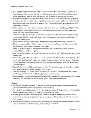 Appendix More on Report Cards
8. [The report card] doesn't really reflect the work my child has done. An example: My child was in
chorus as an art class and was told that he could change to another class. This resulted in a bad
grade because they made an error in scheduling and he wound up with no class to attend.
9. Report cards don't have enough information in them. It doesn't have comments, little blurbs from
the teachers, and it comes too late to adjust for progress. Every parent is different, I know that. But
education comes first in our home, so we want more current information, when we can still help
improve the situation.
10. They could put a few more comments on it; a lot of times [they just write] 'Doing good job.' It'd be
more helpful if she has a B or lower if they could suggest a remedy. Like, ‘If she did [a particular
thing], she could pump that grade up.'
11. The report card is actual proof of what they're actually learning. My kids are on IEPs so they get a
report card and an IEP evaluation. It has set goals and you can see what accommodations are in
place, how they're doing.
12. [They are not very helpful] because my child gets F's mostly and I never found it useful to see.
13. [They are very useful] if my children explain or interpret to me whatever is in their report cards,
because I don't know how to read report cards myself.
14. I have to ask my daughter to help me read the report card. I understand what my daughter
explained to me. I can't read English.
15. [Not very useful] because I can't read and write, and my children don't always interpret what's in the
report cards.
16. I knew what grades they were getting and could see comments if the teachers made them, but they
aren't really specific enough, they're just a grade. The cards make me feel kind of bad if the grades
are bad, and good if they're good, and I end up comparing [my child] with other kids, which doesn't
always feel good.
17. I don't find them so useful because they are too late. I'm not getting progress reports like I used to;
they were more useful because they were more current.
18. They are confusing. This parent doesn't like the use of S, S+ and S-. He understands that S means
satisfactory, but feels that the old A, B, C, D, F scores were more clear.
19. Report cards are very important especially for people like my daughter who play sports. They have a
rule that if you don't perform, you can't play, which I think makes perfect sense.
Takeaways
 Parents and guardians would like all teachers to make comments, and the comments should be
personalized and include details about each child individually.
 Parents don’t want to be surprised by poor grades on a report card. They want to be informed about
problems when they first occur, so they can help improve the grades.
 Parents/guardians whose primary language is other than English need to be coached in how to
understand report cards. Any help they get now, through multilingual liaisons or family members,
isn’t enough.
 Parents/guardians whose children are not performing well academically need far more than a report
card to understand what’s not working and how they can help fix it.
Appendix

8

 