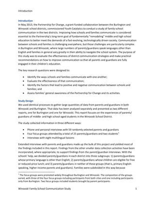 Introduction
Introduction
In May 2013, the Partnership for Change, a grant-funded collaboration between the Burlington and
Winooski school districts, commissioned Youth Catalytics to conduct a study of family-school
communication in the two districts. Improving how schools and families communicate is considered
essential to the Partnership’s long-term goal of fundamentally “remodeling” middle and high school
education to better meet the demands of a fast-evolving, technologically driven society. Communication
between schools and families is challenging everywhere, but those challenges are particularly complex
in Burlington and Winooski, where large numbers of parents/guardians speak languages other than
English and families in general vary greatly in their ability to navigate the school system. The purpose of
this study was to evaluate the effectiveness of district communication strategies and make practical
recommendations on how to improve communication so that all parents and guardians are fully
engaged in their children’s education.
The key research questions were designed to:
•
•
•
•

Identify the ways schools and families communicate with one another;
Evaluate the effectiveness of that communication;
Identify the factors that lead to positive and negative communication between schools and
families; and
Assess families’ general awareness of the Partnership for Change and its activities.

Study Design
We used identical processes to gather large quantities of data from parents and guardians in both
Winooski and Burlington. That data has been analyzed separately and presented as two different
reports, one for Burlington and one for Winooski. This report focuses on the experiences of parents/
guardians of middle- and high school-aged students in the Winooski School District.
The study collected information in three different ways:
•
•
•

Phone and personal interviews with 59 randomly selected parents and guardians
Four focus groups attended by a total of 25 parents/guardians and two students 1
Interviews with eight multilingual liaisons

Extended interviews with parents and guardians made up the bulk of this project and yielded most of
the findings included in this report. Findings from the other smaller data collection activities have been
incorporated, where appropriate, to support findings from the parent/guardian interviews. With the
schools’ help, we divided parents/guardians in each district into three subgroups: 1) parents/guardians
whose primary language is other than English; 2) parents/guardians whose children are eligible for free
or reduced-price lunch; and 3) parents/guardians in neither of these groups (that is, primary Englishspeaking, higher-income parents and guardians). Families were subdivided in this way because
1

The focus groups were promoted widely throughout Burlington and Winooski. The composition of the groups
varied, with three of the four focus groups including participants from both cities and one including participants
only from Burlington. Two focus groups included students brought by parent participants.

Winooski Family-School Communication Study

1

 