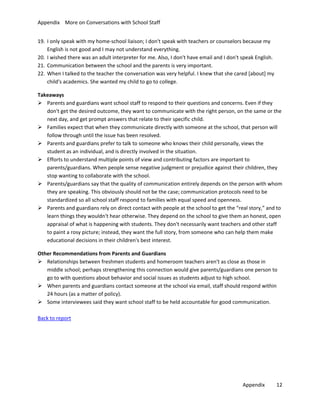 Appendix More on Conversations with School Staff
19. I only speak with my home-school liaison; I don't speak with teachers or counselors because my
English is not good and I may not understand everything.
20. I wished there was an adult interpreter for me. Also, I don't have email and I don't speak English.
21. Communication between the school and the parents is very important.
22. When I talked to the teacher the conversation was very helpful. I knew that she cared [about] my
child's academics. She wanted my child to go to college.
Takeaways
 Parents and guardians want school staff to respond to their questions and concerns. Even if they
don't get the desired outcome, they want to communicate with the right person, on the same or the
next day, and get prompt answers that relate to their specific child.
 Families expect that when they communicate directly with someone at the school, that person will
follow through until the issue has been resolved.
 Parents and guardians prefer to talk to someone who knows their child personally, views the
student as an individual, and is directly involved in the situation.
 Efforts to understand multiple points of view and contributing factors are important to
parents/guardians. When people sense negative judgment or prejudice against their children, they
stop wanting to collaborate with the school.
 Parents/guardians say that the quality of communication entirely depends on the person with whom
they are speaking. This obviously should not be the case; communication protocols need to be
standardized so all school staff respond to families with equal speed and openness.
 Parents and guardians rely on direct contact with people at the school to get the “real story,” and to
learn things they wouldn't hear otherwise. They depend on the school to give them an honest, open
appraisal of what is happening with students. They don't necessarily want teachers and other staff
to paint a rosy picture; instead, they want the full story, from someone who can help them make
educational decisions in their children's best interest.
Other Recommendations from Parents and Guardians
 Relationships between freshmen students and homeroom teachers aren't as close as those in
middle school; perhaps strengthening this connection would give parents/guardians one person to
go to with questions about behavior and social issues as students adjust to high school.
 When parents and guardians contact someone at the school via email, staff should respond within
24 hours (as a matter of policy).
 Some interviewees said they want school staff to be held accountable for good communication.
Back to report

Appendix

12

 