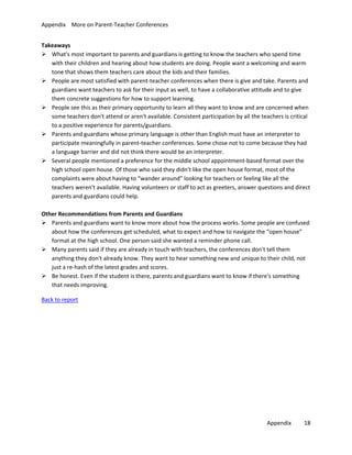 Appendix More on Parent-Teacher Conferences
Takeaways
 What's most important to parents and guardians is getting to know the teachers who spend time
with their children and hearing about how students are doing. People want a welcoming and warm
tone that shows them teachers care about the kids and their families.
 People are most satisfied with parent-teacher conferences when there is give and take. Parents and
guardians want teachers to ask for their input as well, to have a collaborative attitude and to give
them concrete suggestions for how to support learning.
 People see this as their primary opportunity to learn all they want to know and are concerned when
some teachers don't attend or aren't available. Consistent participation by all the teachers is critical
to a positive experience for parents/guardians.
 Parents and guardians whose primary language is other than English must have an interpreter to
participate meaningfully in parent-teacher conferences. Some chose not to come because they had
a language barrier and did not think there would be an interpreter.
 Several people mentioned a preference for the middle school appointment-based format over the
high school open house. Of those who said they didn't like the open house format, most of the
complaints were about having to “wander around” looking for teachers or feeling like all the
teachers weren't available. Having volunteers or staff to act as greeters, answer questions and direct
parents and guardians could help.
Other Recommendations from Parents and Guardians
 Parents and guardians want to know more about how the process works. Some people are confused
about how the conferences get scheduled, what to expect and how to navigate the “open house”
format at the high school. One person said she wanted a reminder phone call.
 Many parents said if they are already in touch with teachers, the conferences don't tell them
anything they don't already know. They want to hear something new and unique to their child, not
just a re-hash of the latest grades and scores.
 Be honest. Even if the student is there, parents and guardians want to know if there's something
that needs improving.
Back to report

Appendix

18

 