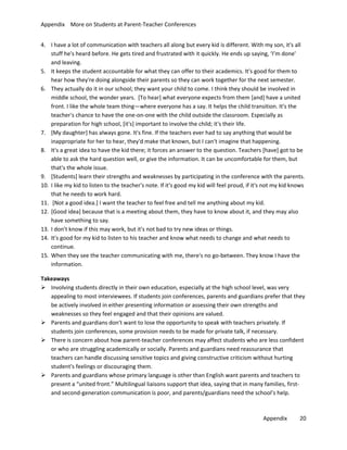 Appendix More on Students at Parent-Teacher Conferences
4. I have a lot of communication with teachers all along but every kid is different. With my son, it's all
stuff he's heard before. He gets tired and frustrated with it quickly. He ends up saying, ‘I’m done'
and leaving.
5. It keeps the student accountable for what they can offer to their academics. It's good for them to
hear how they're doing alongside their parents so they can work together for the next semester.
6. They actually do it in our school; they want your child to come. I think they should be involved in
middle school, the wonder years. [To hear] what everyone expects from them [and] have a united
front. I like the whole team thing—where everyone has a say. It helps the child transition. It's the
teacher's chance to have the one-on-one with the child outside the classroom. Especially as
preparation for high school, [it's] important to involve the child; it's their life.
7. [My daughter] has always gone. It's fine. If the teachers ever had to say anything that would be
inappropriate for her to hear, they'd make that known, but I can't imagine that happening.
8. It's a great idea to have the kid there; it forces an answer to the question. Teachers [have] got to be
able to ask the hard question well, or give the information. It can be uncomfortable for them, but
that's the whole issue.
9. [Students] learn their strengths and weaknesses by participating in the conference with the parents.
10. I like my kid to listen to the teacher's note. If it's good my kid will feel proud, if it's not my kid knows
that he needs to work hard.
11. [Not a good idea.] I want the teacher to feel free and tell me anything about my kid.
12. [Good idea] because that is a meeting about them, they have to know about it, and they may also
have something to say.
13. I don't know if this may work, but it's not bad to try new ideas or things.
14. It's good for my kid to listen to his teacher and know what needs to change and what needs to
continue.
15. When they see the teacher communicating with me, there's no go-between. They know I have the
information.
Takeaways
 Involving students directly in their own education, especially at the high school level, was very
appealing to most interviewees. If students join conferences, parents and guardians prefer that they
be actively involved in either presenting information or assessing their own strengths and
weaknesses so they feel engaged and that their opinions are valued.
 Parents and guardians don't want to lose the opportunity to speak with teachers privately. If
students join conferences, some provision needs to be made for private talk, if necessary.
 There is concern about how parent-teacher conferences may affect students who are less confident
or who are struggling academically or socially. Parents and guardians need reassurance that
teachers can handle discussing sensitive topics and giving constructive criticism without hurting
student's feelings or discouraging them.
 Parents and guardians whose primary language is other than English want parents and teachers to
present a “united front.” Multilingual liaisons support that idea, saying that in many families, firstand second-generation communication is poor, and parents/guardians need the school’s help.

Appendix

20

 