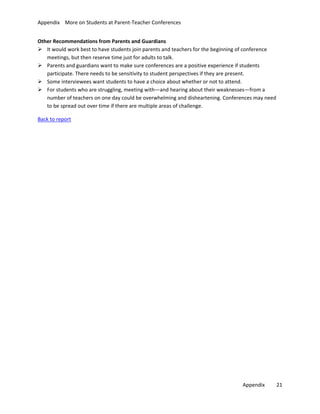 Appendix More on Students at Parent-Teacher Conferences
Other Recommendations from Parents and Guardians
 It would work best to have students join parents and teachers for the beginning of conference
meetings, but then reserve time just for adults to talk.
 Parents and guardians want to make sure conferences are a positive experience if students
participate. There needs to be sensitivity to student perspectives if they are present.
 Some interviewees want students to have a choice about whether or not to attend.
 For students who are struggling, meeting with—and hearing about their weaknesses—from a
number of teachers on one day could be overwhelming and disheartening. Conferences may need
to be spread out over time if there are multiple areas of challenge.
Back to report

Appendix

21

 