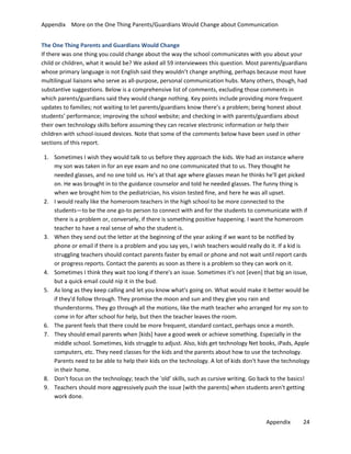 Appendix More on the One Thing Parents/Guardians Would Change about Communication
The One Thing Parents and Guardians Would Change
If there was one thing you could change about the way the school communicates with you about your
child or children, what it would be? We asked all 59 interviewees this question. Most parents/guardians
whose primary language is not English said they wouldn’t change anything, perhaps because most have
multilingual liaisons who serve as all-purpose, personal communication hubs. Many others, though, had
substantive suggestions. Below is a comprehensive list of comments, excluding those comments in
which parents/guardians said they would change nothing. Key points include providing more frequent
updates to families; not waiting to let parents/guardians know there’s a problem; being honest about
students’ performance; improving the school website; and checking in with parents/guardians about
their own technology skills before assuming they can receive electronic information or help their
children with school-issued devices. Note that some of the comments below have been used in other
sections of this report.
1. Sometimes I wish they would talk to us before they approach the kids. We had an instance where
my son was taken in for an eye exam and no one communicated that to us. They thought he
needed glasses, and no one told us. He's at that age where glasses mean he thinks he'll get picked
on. He was brought in to the guidance counselor and told he needed glasses. The funny thing is
when we brought him to the pediatrician, his vision tested fine, and here he was all upset.
2. I would really like the homeroom teachers in the high school to be more connected to the
students—to be the one go-to person to connect with and for the students to communicate with if
there is a problem or, conversely, if there is something positive happening. I want the homeroom
teacher to have a real sense of who the student is.
3. When they send out the letter at the beginning of the year asking if we want to be notified by
phone or email if there is a problem and you say yes, I wish teachers would really do it. If a kid is
struggling teachers should contact parents faster by email or phone and not wait until report cards
or progress reports. Contact the parents as soon as there is a problem so they can work on it.
4. Sometimes I think they wait too long if there's an issue. Sometimes it's not [even] that big an issue,
but a quick email could nip it in the bud.
5. As long as they keep calling and let you know what's going on. What would make it better would be
if they'd follow through. They promise the moon and sun and they give you rain and
thunderstorms. They go through all the motions, like the math teacher who arranged for my son to
come in for after school for help, but then the teacher leaves the room.
6. The parent feels that there could be more frequent, standard contact, perhaps once a month.
7. They should email parents when [kids] have a good week or achieve something. Especially in the
middle school. Sometimes, kids struggle to adjust. Also, kids get technology Net books, iPads, Apple
computers, etc. They need classes for the kids and the parents about how to use the technology.
Parents need to be able to help their kids on the technology. A lot of kids don't have the technology
in their home.
8. Don't focus on the technology; teach the 'old' skills, such as cursive writing. Go back to the basics!
9. Teachers should more aggressively push the issue [with the parents] when students aren't getting
work done.

Appendix

24

 