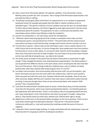 Appendix More on the One Thing Parents/Guardians Would Change about Communication
10. Have a much more informative website. The website is pathetic. It has old teacher's names.
Nothing comes up when you click ‘curriculum.’ She is trying to find information about teachers and
principals but there is nothing.
11. “Everything is pretty good. [But] I think there's an opportunity for us to cut down on paperwork
leaving the school, for example with people that have 504s or medical conditions as far as
attendance goes.” This parent’s child has a chronic condition and over the year, he received about
15 letters about school absences, all of them triggered by state legal requirements. But the school
already knew about the situation. The paperwork, he said, is unnecessary and wasteful. [Two
interviewees whose children have 504 plans made this complaint.]
12. Contact me consistently [i.e., the same way], and be fair and objective.
13. “Whatever system they've got going has to be revised or revamped so they make sure they
reaching every parent, not [just] 95 percent of them.” The parent feels that the school assumes
every parent can keep in touch electronically, through email and the internet, but that's not true.
14. I've learned as a parent, I need to seek out the information I want. I have a vested interest in my
child's future and no one else does. It's hard to change that. Some people want more from teachers
but they have so much on their plates, it's not easy for them. Parents set the foundation. If people
want more, they need to do more to make it happen. You can't leave it all up to the school. Parents
are the ones with kids all along the way—you have to be invested.
15. The school seems so broken to this parent that she doesn't know what to recommend. It might
change “if they changed the teachers and school board and superintendent. The whole problem is
you've got kids from different cultures in the same school, and it's knocking the kids who have been
here out of the picture. They're trying to help [ELL students] more, and our children are being
pushed aside, when they need the afterschool program more. It's not fair.”
16. Just better communication. And communication with the entire staff, not just the teachers. I got
better information last year from the lunch staff in the cafeteria than I did from some teachers,
which was great and sad at the same time. Everyone interacts with everybody—they all see each
other every day. Maybe staff that aren't teachers have some input or observations about how kids
are doing. If everyone thought about 'How can we communicate better with students? With
parents?' then it would be better.
17. I just think the administration should be easier to access. I know they're busy, but they should be
more there for the parents. Some issues need to go beyond the teachers. I've had both good and
bad experiences with administrators. There's no consistency. My son was getting bullied one time,
and I never heard about it until a friend told me. But when my son gets in trouble, I always hear
about it. They should contact you both ways, whether your child has been right or wrong.
18. Maybe focus a little more on the positives before jumping in to the not-so-positives. There can be a
cycle where teachers get frustrated about behaviors. They do this in the parent-teacher
conferences really well [i.e., start with positives] but anything outside that seems to focus on
negatives.
19. I really don't think I would change anything. I'm really comfortable with the relationships I have and
they know that I'm not going to settle for anything but excellence.

Appendix

25

 