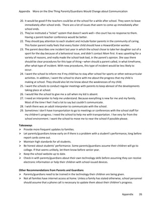 Appendix More on the One Thing Parents/Guardians Would Change about Communication
20. It would be good if the teachers could be at the school for a while after school. They seem to leave
immediately after school ends. There are a lot of issues that seem to come up immediately after
school ends.
21. They've instituted a "ticket" system that doesn't work well—the court has no response to them.
Having a parent-teacher conference would be better.
22. They should pay attention to each student and include foster parents in the community of caring.
This foster parent really feels that every foster child should have a HowardCenter worker.
23. The parent describes one incident last year in which the school chose to take her daughter out of a
sport for the day because of a behavioral issue, and didn't contact Mom first. It was upsetting for a
variety of reasons, and really made the school look bad, in the parent's opinion. She says there
should be clear procedures for this type of thing—when should a parent called, in what timeframe,
after what type of incident. With new procedures, this type of incident would be less likely to
occur.
24. I want the school to inform me if my child has to stay after school for sports or other extracurricular
activities. In addition, I want the school to share with me about the progress that my child is
making at school. They should also let me know about the weaknesses of my child.
25. I want the schools to conduct regular meetings with parents to keep abreast of the developments
taking place at school.
26. I would like the school to give me a call when my kid is absent.
27. I need an interpreter to help me understand. Because everything is new for me and my family.
Most of the time I feel I had a lot to say but couldn't communicate.
28. I wish there was an adult interpreter to communicate with the school.
29. Sometimes I don't have transportation to go to meetings or conferences with the school staff for
my children's progress. I need the school to help me with transportation. I live very far from the
school environment. I want the school to move me to near the school if possible please.
Takeaways
 Provide more frequent updates to families.
 Let parents/guardians know early on if there is a problem with a student’s performance, long before
report cards come out.
 Maintain high standards for all students.
 Be honest about students’ performance. Some parents/guardians assume their children will go to
college. If that seems unlikely, let them know before senior year.
 Keep the school website up to date.
 Check in with parents/guardians about their own technology skills before assuming they can receive
electronic information or help their children with school-issued devices.
Other Recommendations from Parents and Guardians
 Parents/guardians need to be trained in the technology their children are being given.
 Not all families have internet access at home. Unless a family has stated otherwise, school personnel
should assume that a phone call is necessary to update them about their children’s progress.

Appendix

26

 