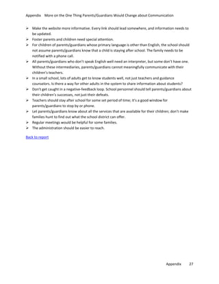 Appendix More on the One Thing Parents/Guardians Would Change about Communication
 Make the website more informative. Every link should lead somewhere, and information needs to
be updated.
 Foster parents and children need special attention.
 For children of parents/guardians whose primary language is other than English, the school should
not assume parents/guardians know that a child is staying after school. The family needs to be
notified with a phone call.
 All parents/guardians who don’t speak English well need an interpreter, but some don’t have one.
Without these intermediaries, parents/guardians cannot meaningfully communicate with their
children’s teachers.
 In a small school, lots of adults get to know students well, not just teachers and guidance
counselors. Is there a way for other adults in the system to share information about students?
 Don’t get caught in a negative-feedback loop. School personnel should tell parents/guardians about
their children’s successes, not just their defeats.
 Teachers should stay after school for some set period of time; it’s a good window for
parents/guardians to stop by or phone.
 Let parents/guardians know about all the services that are available for their children; don’t make
families hunt to find out what the school district can offer.
 Regular meetings would be helpful for some families.
 The administration should be easier to reach.
Back to report

Appendix

27

 