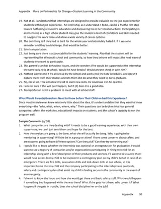 Appendix More on Partnership for Change—Student Learning in the Community
19. Not at all. I understand that internships are designed to provide valuable on-the-job experience for
students without job experience. An internship, as I understand it to be, can be a fruitful first step
toward furthering a student’s education and discovering his or her vocational bent. Participating in
an internship as a high school student may give the student a level of confidence and skills needed
to navigate the work force and allow a wide variety of career options.
20. The only thing is if they had to do it for the whole year and absolutely hated it. If it was one
semester and they could change, that would be better.
21. Safe transportation.
22. Just being sure there is accountability for the students' learning. Also that the student will be
representing the Winooski school and community, so how they behave will impact the next wave of
students who want to participate.
23. This parent’s son has behavioral issues, and she wonders if he would be supported at the internship
the same way he is at school. Would he have breaks? Would anyone check in with him?
24. Nothing worries me if it's all set up by the school and works into the kids' schedules, and doesn't
disturb them from their studies and lets them still do what they need to do to graduate.
25. No, not at all. This will allow my kid to learn new skills. He could use it in his real life.
26. I am not sure if this will ever happen, but if [it] does it is a good idea.
27. Transportation is still a problem to meet with all school staff.
What Would Parents/Guardians Need to Know before Their Children had this Experience?
Since most interviewees knew relatively little about the idea, it's understandable that they want to know
everything—the “who, what, when, where, why.” Their questions can be broken into four general
categories: safety, the worksites, educational impacts on students; and the school’s capacity to run the
program well.
Sample Comments (of 58)
1. What companies are they dealing with? It needs to be a good learning experience, with their own
supervisors; we can't just send them and hope for the best.
2. How the services are going to be done, what she will actually be doing. Who is going to be
mentoring or supervising? Will she be in a group or alone? I have some concerns about safety, and
are students going to have different options? Can they pick? Can they try something out?
3. I would like to know whether the internship was optional or an expectation for graduation. I would
want to see a registry of companies and/or organizations participating in hiring my child for an
internship, along with a brief description of their products and services. I'd want to be assured that I
would have access to my child or be involved in a contingency plan on my child’s behalf in case of an
emergency. There are fire drills, evacuation drills and lock-down drills at our school, so it is
important to me that my child and the company participating in the internship have protocols,
safety and contingency plans that assist my child in feeling secure in the community in the event of
an emergency.
4. I'd want to know the hours and how she would get there and basic safety stuff. What would happen
if something bad happened while she was there? What if she gets hurt there, who covers it? What
happens if she gets in trouble, does the school discipline her or the job?
Appendix

30

 