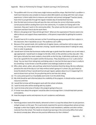 Appendix More on Partnership for Change—Student Learning in the Community
5. The problem with it to me is that every single instance would be unique. Not that that's a problem in
itself, but it becomes very complex to measure what 200 students are doing with their own unique
experience. Is there really time to measure and monitor and connect and gauge? Teachers barely
have time to just get kids through the regular modules day of standardized learning.
6. Give the kids tests to ensure they will pass the class and know the correct information and the
correct process before sending them out to the community. If a student isn't doing well in the
classroom, they won't work in the community either. The school and the kids need to work in the
classroom and learn how to do the work there.
7. Where is she going to be? How will she get there? What are the expectations? Parents need to be
able to discuss and support those expectations. Is the parent responsible for getting the students
there?
8. It would have to fit in and be overseen so that if something was going wrong with their subjects in
the classroom, then it would be cut out. The academics can't suffer.
9. Because of her special needs, she's pulled out of regular classes, and teachers tell me about what
she's missing. So I stress about what she's missing. I would need to know what it's taking her away
from in order to graduate.
10. I would want to know that businesses realize what age or grade level the students are at and make it
age-appropriate. I would want no danger to the kids, limits on the activities so they stay safe—like,
don't give a kid who has never cooked a sharp knife on the first day. It definitely could work, it just
has to be a good fit for the student and for the business. They should focus on it as 'a safe and fun
thing'. You can learn from taking tests and taking notes in class but the best way to learn is really to
do something—to be thrown a real-life problem and challenge students to solve it.
11. Who, what, where, when, why and how; what kind of activities they'd be doing. We do a reflection
period at the end of the day so I can help reinforce what's going on in school. [So, you'd want to
know the details of how it would work but also get regular updates about it as it's happening?] I'd
want to know more up-front, for pre-planning and to see how she's doing.
12. I'm a very active parent so I'd probably want to be in on the whole thing.
13. My child should be well-informed about the credibility of the program. It should not be a waste of
resources and time.
14. I would like to know will the program work with the school schedules.
15. I want to know who will be working with my student.
16. I want to know what areas of study is this program going to focus on.
17. If I know more about the program I would be able to encourage them. It should help both parents
and students.
18. How the program works and improves my son's academics and behavior.
Takeaways
 Parents/guardians need all the details, delivered to them in a way that allows them to ask questions
and get answers on the spot. This is particularly important for parents and guardians whose primary
language is other than English, who are less likely to read newsletters, websites and other written
materials from the school. This needs to include how learning in the community differs from what
the district already does. What are the practical differences for their children?
Appendix

31

 