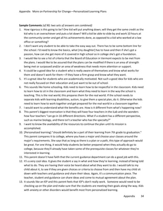 Appendix More on Partnership for Change—Personalized Learning Plans

Sample Comments (of 90; two sets of answers are combined)
1. How rigorous is this going to be? One kid will put anything down; will they get the same credit as the
kid who is an overachiever and puts a lot down? Will a kid be able to slide by and work 10 hours at
the community center and get all his achievements done, as opposed to a kid who worked at a law
office or something?
2. I don't want any student to be able to take the easy way out. There has to be some bottom line for
the school. I'd need to know the basics, what [my daughter] has to have and then if she's got a
passion, how can she get more of it covered in high school so in college she's got a foundation.
3. I would like to see a list of criteria that the Board of Education in Vermont expects to be met from
the plans. I would like to be assured that the plans can be modified if there is an area of strength
being met or surpassed and/or an area of weakness that needs more attention or support.
4. It could be a good idea for a student who is really aware of themselves and know what works for
them and doesn't work for them—if they have a firm grasp and know what they want.
5. It's a great idea for students who are academically motivated. Not such a good idea for kids who are
not really focused on their education and just want to be out of school.
6. This sounds like home schooling. Kids need to learn how to be respectful in the classroom. Kids need
to learn how to sit in the classroom and learn what they need to learn in the way the school is
teaching. This is the real world; this prepares them for the real world. If the school needs to
separate kids with learning disabilities, autism, to give them a special plan, do it. Otherwise the kids
need to learn how to work together and get prepared for the real world in a classroom together.
7. I would want to understand what the benefits are. How is it different from what's happening now?
8. This parent’s biggest reservation is that they will have four teachers in the iLab and she wonders
how four teachers “can go in 16 different directions. What if a student has a different perspective,
such as marine biology, and there isn't a teacher who has the specialty?”
9. I want to know the availability of the resources to continue the plan until its mission is
accomplished.
10. [Personalized learning] “should definitely be a part of their learning from 7th grade to graduation.”
This parent compares it to college, where you have a major and choose your classes around the
major’s requirements. She says that as long as there is a plan or a path, this type of approach would
be great. For one thing, it would help students be better prepared when they actually do go to
college, because they'll already have taken some of the prerequisite classes for whatever they're
interested in learning.
11. This parent doesn’t have faith that the current guidance department can do a good job with this.
12. It's a very cool idea. It gives the student a say in what and how they're learning, instead of being told
what to do. They are having their voice be heard about what they want to do. I would talk to my
child about it, to see if they are given choices or criteria to choose from and then have my child sit
down with teachers and guidance and share their ideas. Again, it's a communication piece. The
teacher, student and guidance can share ideas and come to mutual agreement about the plan.
13. It sounds like an IEP and this parent feels that IEP's don't really work. Someone would need to be
checking up on the plan and make sure that the students are meeting their goals along the way. Kids
with anxiety or other disorders would benefit most from personalized learning.
Appendix

34

 