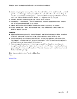 Appendix More on Partnership for Change—Personalized Learning Plans

14. As long as my daughter can comprehend what she needs to focus on, I'm totally fine with a personal
plan. In home schooling or smaller private schools they do that. It really would enhance things. It
wouldn't be a detriment unless the person is not interested. There are people who hate school and
don't want to be involved in something like that. So it might not work for everyone.
15. I want to know how will this program work with the school schedule.
16. I think when it is implemented, I want as a parent to be explained about the merits and demerits
[of] the program before it starts for my children.
17. I would want to know about how this plan functions in the school and for my children.
18. [I need to know] how it works, what processes does it take to accomplish its role? How it will
generally work for my child.
Takeaways
 Parents and guardians need many more details about how personalized learning would actually be
structured. Given what they currently know, they are cautiously upbeat about the idea.
 Interviewees were concerned that the school might not have the capacity to make personalized
learning work. Is there enough staff to monitor each student’s plan? Do teachers have expertise in
all the different areas students would be interested in?
 Parents and guardians are unsure if this concept is a good fit for all students. Several parents
thought it would work well for highly motivated students but not for those who dislike school; two
parents thought it makes sense for students with anxiety disorders, autism or other issues, but not
for the student body at large.
Other Recommendations from Parents and Guardians
None.
Back to report

Appendix

35

 