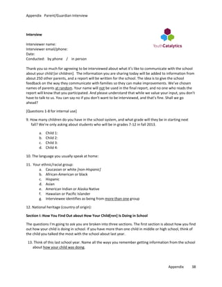 Appendix Parent/Guardian Interview

Interview
Interviewer name:
Interviewer email/phone:
Date:
Conducted: by phone / in person
Thank you so much for agreeing to be interviewed about what it’s like to communicate with the school
about your child [or children]. The information you are sharing today will be added to information from
about 250 other parents, and a report will be written for the school. The idea is to give the school
feedback on the way they communicate with families so they can make improvements. We’ve chosen
names of parents at random. Your name will not be used in the final report, and no one who reads the
report will know that you participated. And please understand that while we value your input, you don’t
have to talk to us. You can say no if you don’t want to be interviewed, and that’s fine. Shall we go
ahead?
[Questions 1-8 for internal use]
9. How many children do you have in the school system, and what grade will they be in starting next
fall? We’re only asking about students who will be in grades 7-12 in fall 2013.
a.
b.
c.
d.

Child 1:
Child 2:
Child 3:
Child 4:

10. The language you usually speak at home:
11. Your ethnic/racial group:
a. Caucasian or white [non-Hispanic]
b. African-American or black
c. Hispanic
d. Asian
e. American Indian or Alaska Native
f. Hawaiian or Pacific Islander
g. Interviewee identifies as being from more than one group
12. National heritage (country of origin):
Section I: How You Find Out about How Your Child[ren] Is Doing in School
The questions I’m going to ask you are broken into three sections. The first section is about how you find
out how your child is doing in school. If you have more than one child in middle or high school, think of
the child you talked the most with the school about last year.
13. Think of this last school year. Name all the ways you remember getting information from the school
about how your child was doing.

Appendix

38

 