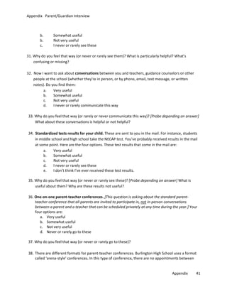 Appendix Parent/Guardian Interview

b.
b.
c.

Somewhat useful
Not very useful
I never or rarely see these

31. Why do you feel that way (or never or rarely see them)? What is particularly helpful? What’s
confusing or missing?
32. Now I want to ask about conversations between you and teachers, guidance counselors or other
people at the school (whether they’re in person, or by phone, email, text message, or written
notes). Do you find them:
a.
Very useful
b.
Somewhat useful
c.
Not very useful
d.
I never or rarely communicate this way
33. Why do you feel that way (or rarely or never communicate this way)? [Probe depending on answer]
What about these conversations is helpful or not helpful?
34. Standardized tests results for your child. These are sent to you in the mail. For instance, students
in middle school and high school take the NECAP test. You’ve probably received results in the mail
at some point. Here are the four options. These test results that come in the mail are:
a.
Very useful
b.
Somewhat useful
c.
Not very useful
d.
I never or rarely see these
e.
I don’t think I’ve ever received these test results.
35. Why do you feel that way (or never or rarely see these)? [Probe depending on answer] What is
useful about them? Why are these results not useful?
36. One-on-one parent-teacher conferences. [This question is asking about the standard parentteacher conference that all parents are invited to participate in, not in-person conversations
between a parent and a teacher that can be scheduled privately at any time during the year.] Your
four options are:
a. Very useful
b. Somewhat useful
c. Not very useful
d. Never or rarely go to these
37. Why do you feel that way (or never or rarely go to these)?
38. There are different formats for parent-teacher conferences. Burlington High School uses a format
called ‘arena-style’ conferences. In this type of conference, there are no appointments between
Appendix

41

 